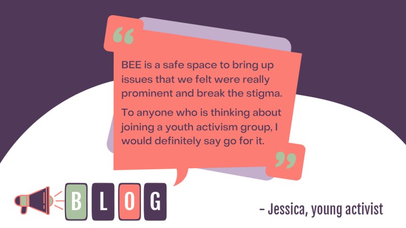 Quote that reads "BEE is a safe space to bring up issues that we felt were really prominent and break the stigma. To anyone who is thinking about joining a youth activism group, I would definitely say go for it." - Jessica, young activist