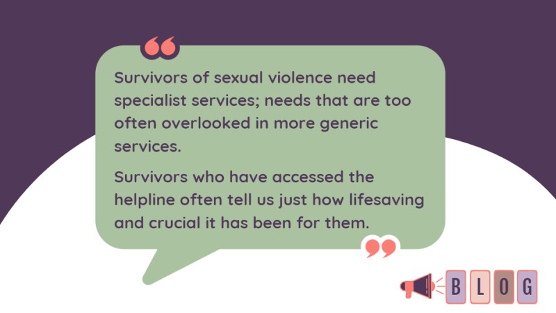Quote that reads "Survivors of sexual violence need specialist services; needs that are too often overlooked in more generic services. Survivors who have accessed the helpline often tell us just how lifesaving and crucial it has been for them."